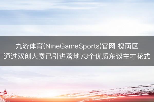九游体育(NineGameSports)官网 槐荫区通过双创大赛已引进落地73个优质东谈主才花式