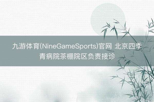九游体育(NineGameSports)官网 北京四季青病院茶棚院区负责接诊