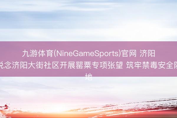 九游体育(NineGameSports)官网 济阳街说念济阳大街社区开展罂粟专项张望 筑牢禁毒安全防地