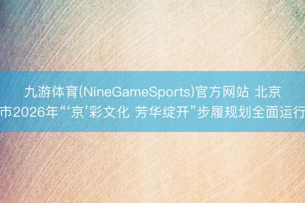 九游体育(NineGameSports)官方网站 北京市2026年“‘京’彩文化 芳华绽开”步履规划全面运行