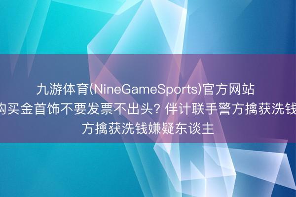 九游体育(NineGameSports)官方网站 江苏泰兴: 购买金首饰不要发票不出头? 伴计联手警方擒获洗钱嫌疑东谈主