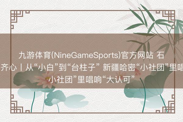 九游体育(NineGameSports)官方网站 石榴花开 籽籽齐心丨从“小白”到“台柱子” 新疆哈密“小社团”里唱响“大认可”