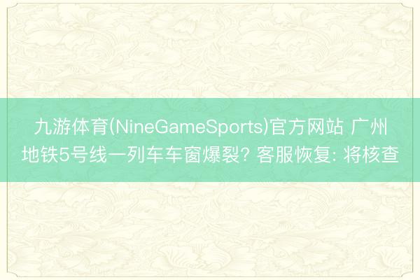 九游体育(NineGameSports)官方网站 广州地铁5号线一列车车窗爆裂? 客服恢复: 将核查