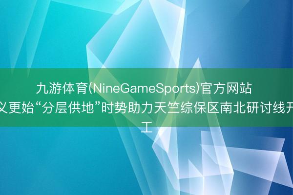 九游体育(NineGameSports)官方网站 顺义更始“分层供地”时势助力天竺综保区南北研讨线开工