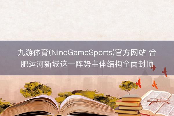 九游体育(NineGameSports)官方网站 合肥运河新城这一阵势主体结构全面封顶