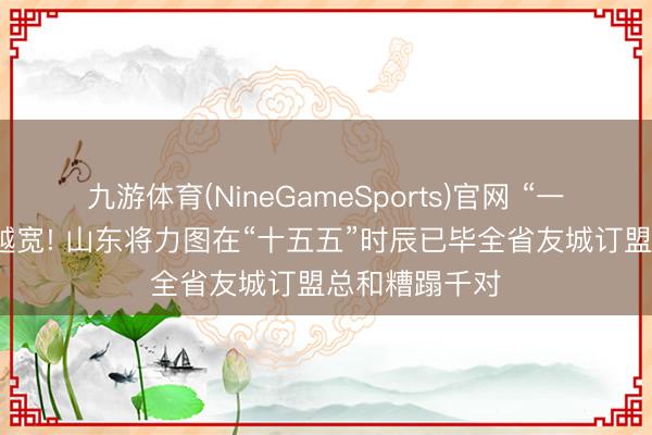 九游体育(NineGameSports)官网 “一又友圈”越拓越宽! 山东将力图在“十五五”时辰已毕全省友城订盟总和糟蹋千对