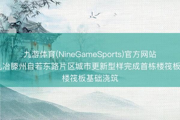 九游体育(NineGameSports)官方网站 中国十九冶滕州自若东路片区城市更新型样完成首栋楼筏板基础浇筑