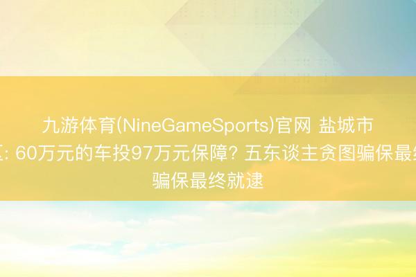 九游体育(NineGameSports)官网 盐城市大丰区: 60万元的车投97万元保障? 五东谈主贪图骗保最终就逮
