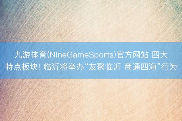 九游体育(NineGameSports)官方网站 四大特点板块! 临沂将举办“友聚临沂 商通四海”行为