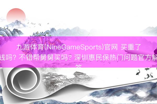 九游体育(NineGameSports)官网 买重了退钱吗? 不错帮舅舅买吗? 深圳惠民保热门问题官方解答