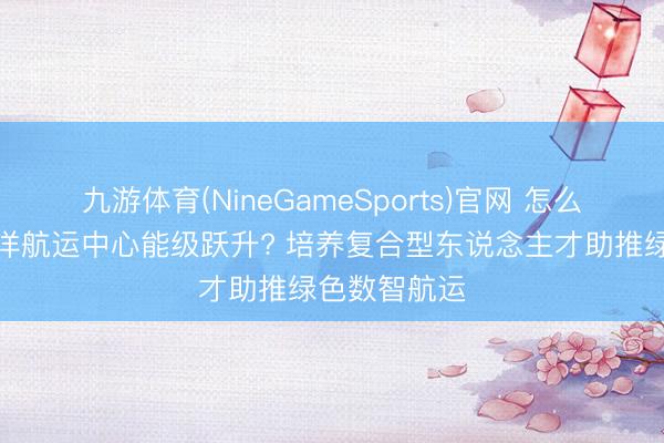 九游体育(NineGameSports)官网 怎么推动上海外洋航运中心能级跃升? 培养复合型东说念主才助推绿色数智航运