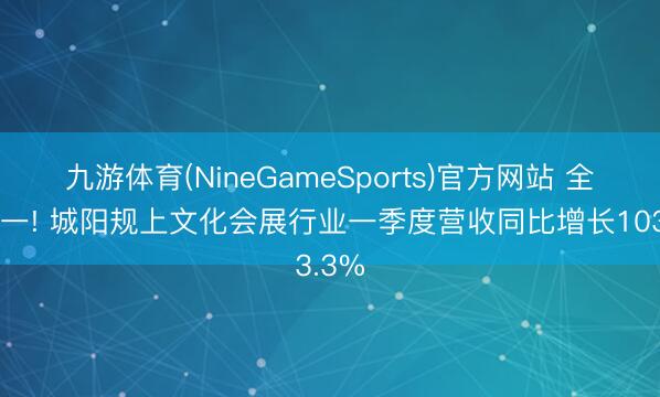 九游体育(NineGameSports)官方网站 全市第一! 城阳规上文化会展行业一季度营收同比增长103.3%