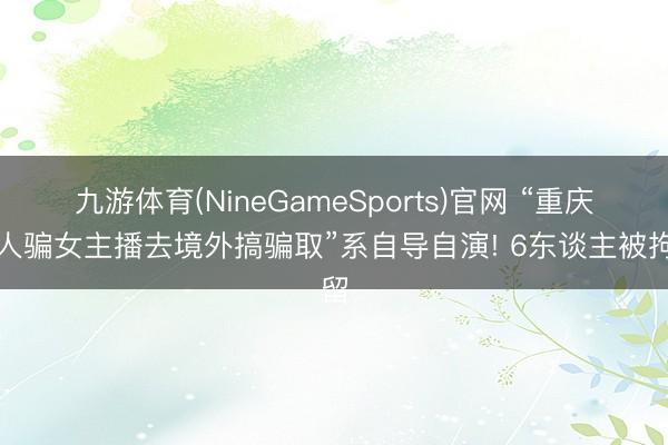 九游体育(NineGameSports)官网 “重庆男人骗女主播去境外搞骗取”系自导自演! 6东谈主被拘留