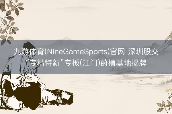 九游体育(NineGameSports)官网 深圳股交“专精特新”专板(江门)莳植基地揭牌