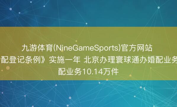 九游体育(NineGameSports)官方网站 新更正《婚配登记条例》实施一年 北京办理寰球通办婚配业务10.14万件