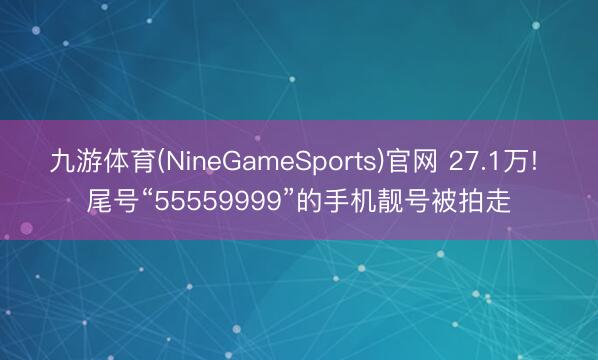 九游体育(NineGameSports)官网 27.1万! 尾号“55559999”的手机靓号被拍走