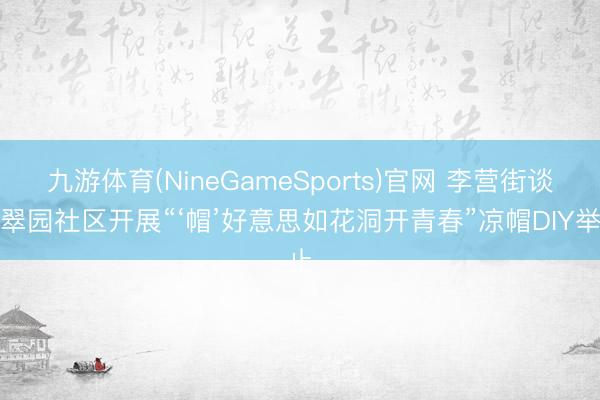 九游体育(NineGameSports)官网 李营街谈汇翠园社区开展“‘帽’好意思如花洞开青春”凉帽DIY举止
