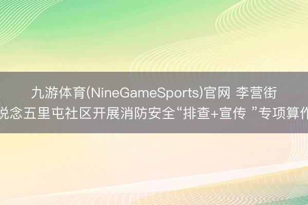九游体育(NineGameSports)官网 李营街说念五里屯社区开展消防安全“排查+宣传 ”专项算作