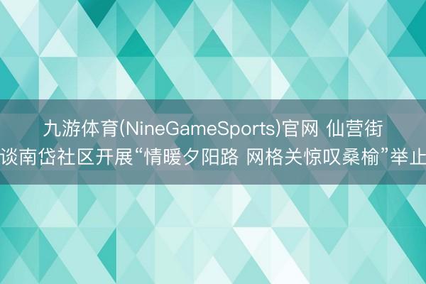 九游体育(NineGameSports)官网 仙营街谈南岱社区开展“情暖夕阳路 网格关惊叹桑榆”举止