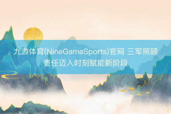 九游体育(NineGameSports)官网 三军照顾责任迈入时刻赋能新阶段
