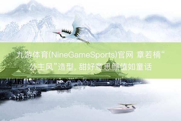 九游体育(NineGameSports)官网 章若楠“公主风”造型，<a href=