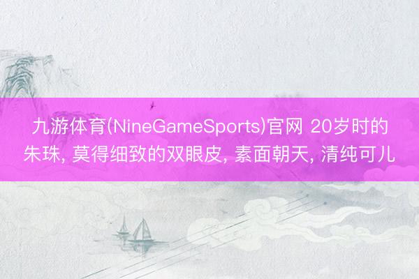 九游体育(NineGameSports)官网 20岁时的朱珠， 莫得细致的双眼皮，<a href=
