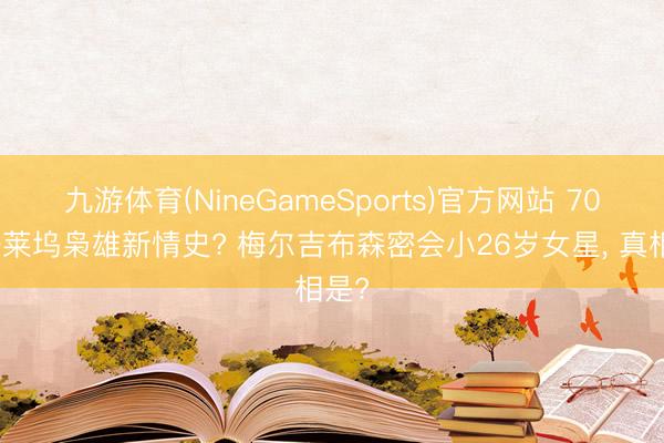 九游体育(NineGameSports)官方网站 70岁好莱坞枭雄新情史? 梅尔吉布森密会小26岁女星， 真相是?