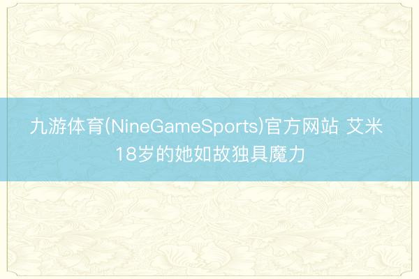 九游体育(NineGameSports)官方网站 艾米 18岁的她如故独具魔力
