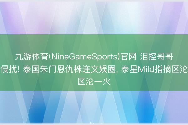 九游体育(NineGameSports)官网 泪控哥哥屡次侵扰! 泰国朱门恩仇株连文娱圈， 泰星Mild指摘区沦一火