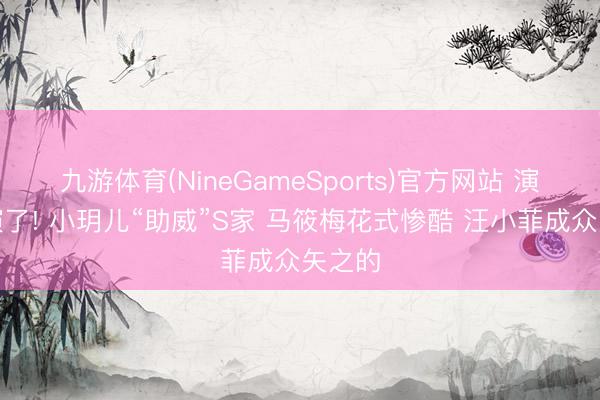 九游体育(NineGameSports)官方网站 演齐不演了! 小玥儿“助威”S家 马筱梅花式惨酷 汪小菲成众矢之的