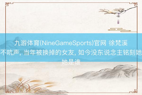 九游体育(NineGameSports)官网 徐梵溪拍戏不吭声， 当年被换掉的女友， 如今没东说念主铭刻她是谁