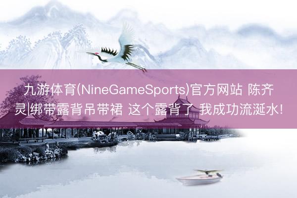 九游体育(NineGameSports)官方网站 陈齐灵|绑带露背吊带裙 这个露背了 我成功流涎水!