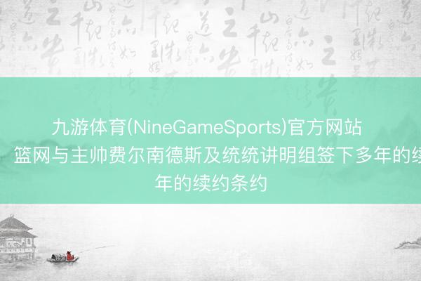 九游体育(NineGameSports)官方网站 Shams：篮网与主帅费尔南德斯及统统讲明组签下多年的续约条约
