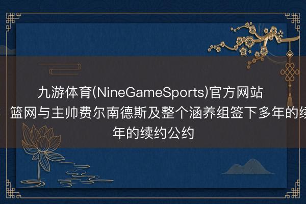 九游体育(NineGameSports)官方网站 Shams：篮网与主帅费尔南德斯及整个涵养组签下多年的续约公约