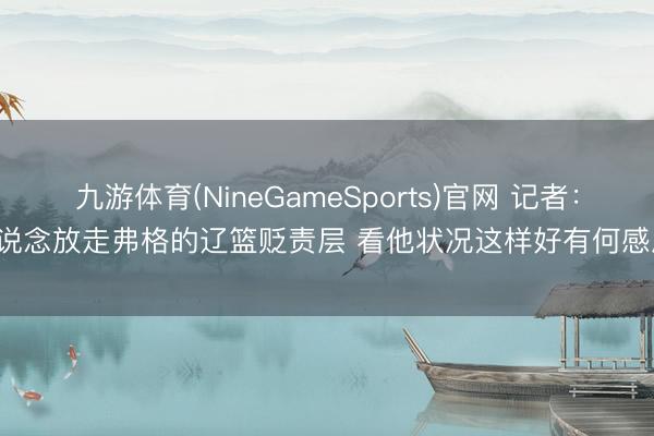 九游体育(NineGameSports)官网 记者：不知说念放走弗格的辽篮贬责层 看他状况这样好有何感思 ​​