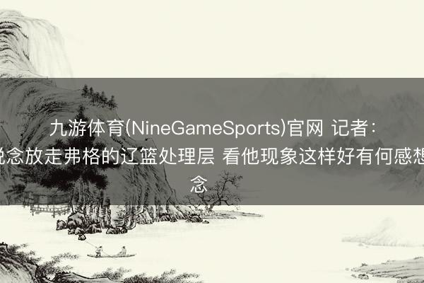 九游体育(NineGameSports)官网 记者：不知说念放走弗格的辽篮处理层 看他现象这样好有何感想念 ​​