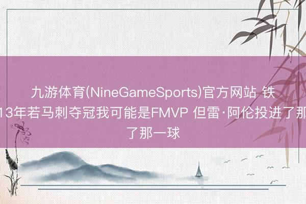 九游体育(NineGameSports)官方网站 铁林：13年若马刺夺冠我可能是FMVP 但雷·阿伦投进了那一球