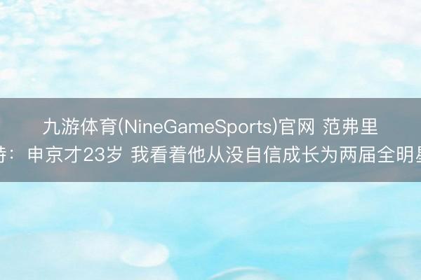 九游体育(NineGameSports)官网 范弗里特：申京才23岁 我看着他从没自信成长为两届全明星