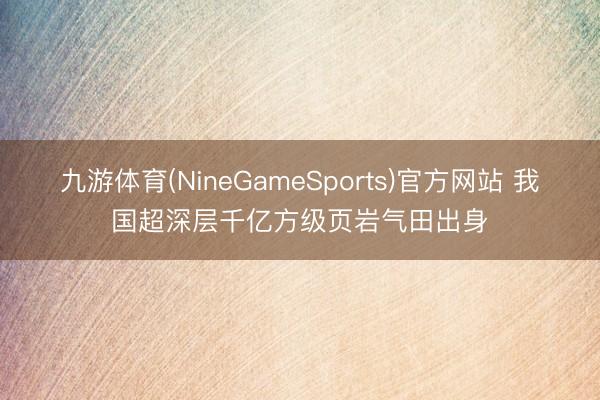 九游体育(NineGameSports)官方网站 我国超深层千亿方级页岩气田出身