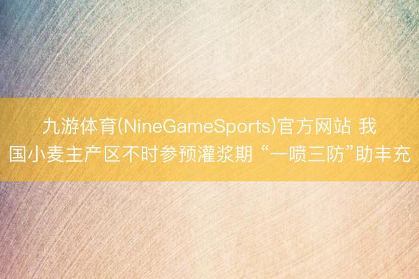 九游体育(NineGameSports)官方网站 我国小麦主产区不时参预灌浆期 “一喷三防”助丰充