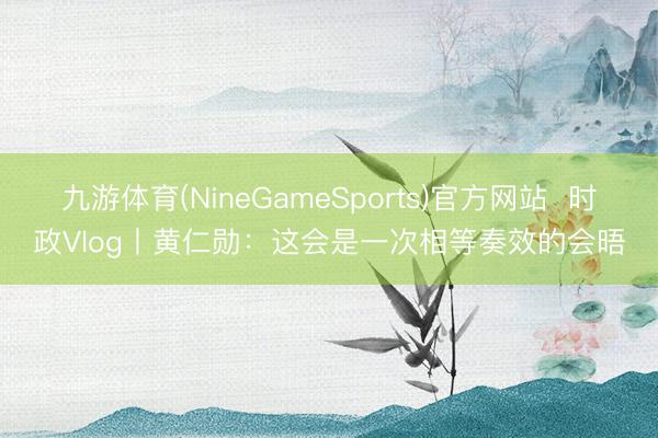 九游体育(NineGameSports)官方网站  时政Vlog丨黄仁勋：这会是一次相等奏效的会晤