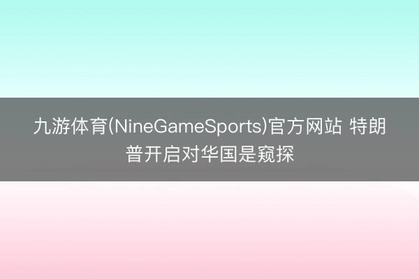 九游体育(NineGameSports)官方网站 特朗普开启对华国是窥探