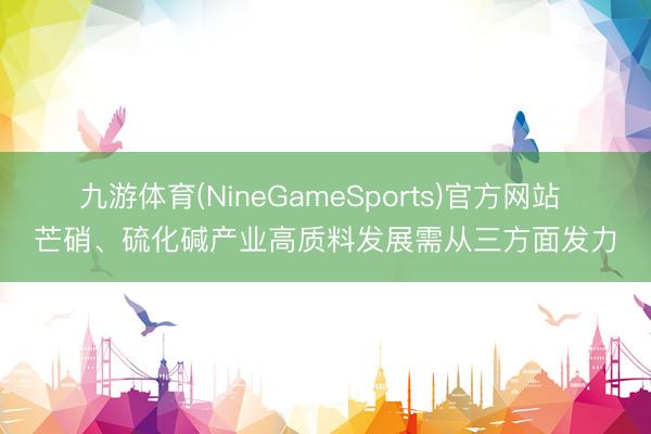 九游体育(NineGameSports)官方网站 芒硝、硫化碱产业高质料发展需从三方面发力