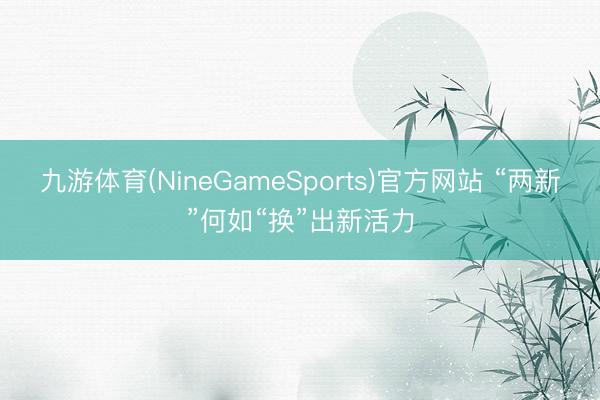九游体育(NineGameSports)官方网站 “两新”何如“换”出新活力