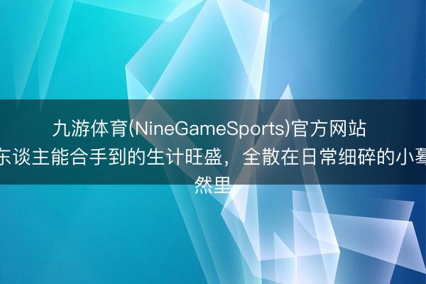 九游体育(NineGameSports)官方网站 普通东谈主能合手到的生计旺盛，全散在日常细碎的小蓦然里