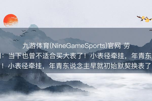 九游体育(NineGameSports)官网 劳力士照旧太领先！事实阐明：当下也曾不适合买大表了！小表径牵挂，年青东说念主早就初始默契换表了