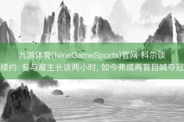 九游体育(NineGameSports)官网 科尔谈续约: 曾与雇主长谈两小时, 如今弗成再盲目喊夺冠