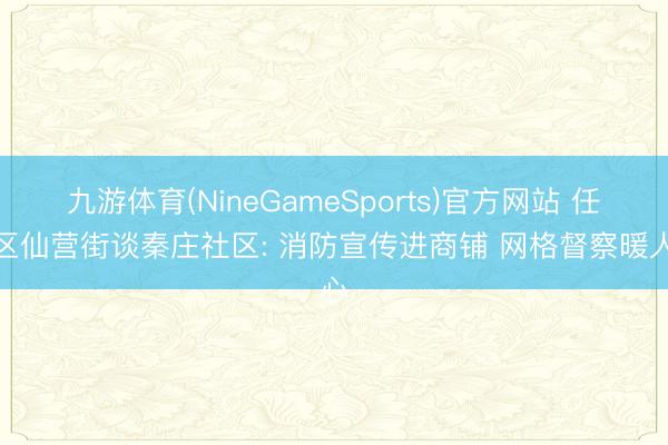 九游体育(NineGameSports)官方网站 任城区仙营街谈秦庄社区: 消防宣传进商铺 网格督察暖人心