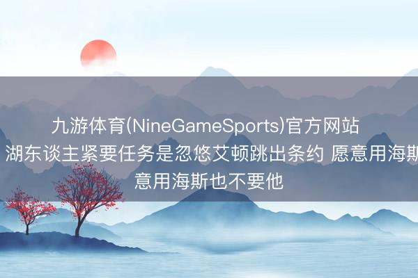 九游体育(NineGameSports)官方网站 阿里纳斯: 湖东谈主紧要任务是忽悠艾顿跳出条约 愿意用海斯也不要他