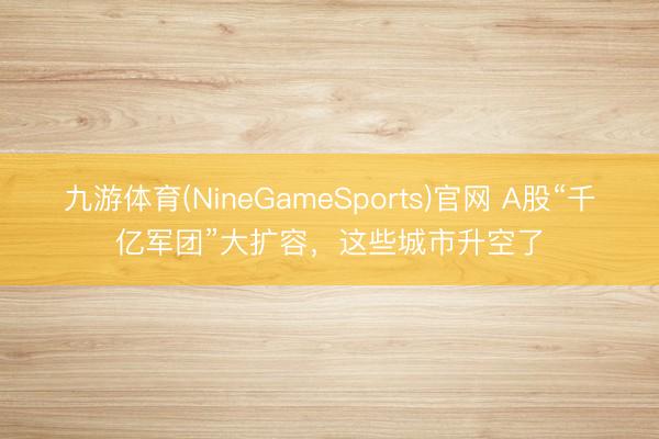九游体育(NineGameSports)官网 A股“千亿军团”大扩容，这些城市升空了